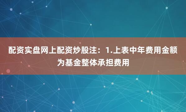 配资实盘网上配资炒股注：1.上表中年费用金额为基金整体承担费用